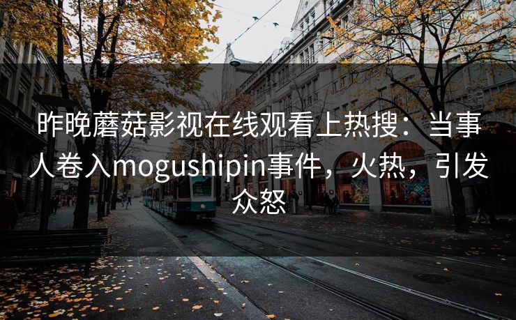 昨晚蘑菇影视在线观看上热搜：当事人卷入mogushipin事件，火热，引发众怒