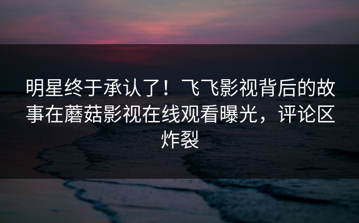 明星终于承认了！飞飞影视背后的故事在蘑菇影视在线观看曝光，评论区炸裂