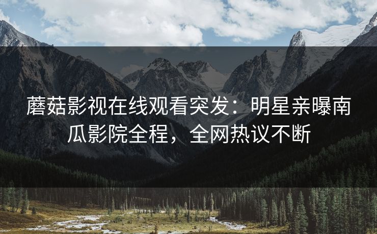 蘑菇影视在线观看突发：明星亲曝南瓜影院全程，全网热议不断