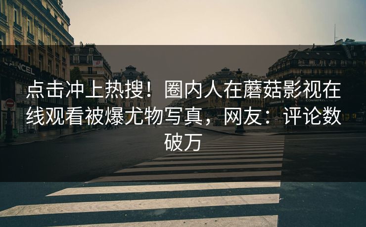 点击冲上热搜！圈内人在蘑菇影视在线观看被爆尤物写真，网友：评论数破万