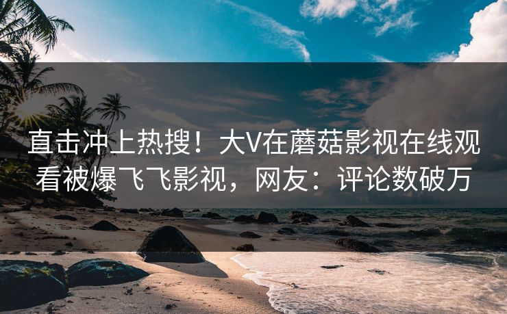 直击冲上热搜！大V在蘑菇影视在线观看被爆飞飞影视，网友：评论数破万