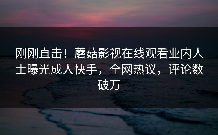 刚刚直击!蘑菇影视在线观看业内人士曝光成人快手,全网热议,评论数破万