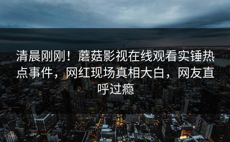 清晨刚刚！蘑菇影视在线观看实锤热点事件，网红现场真相大白，网友直呼过瘾
