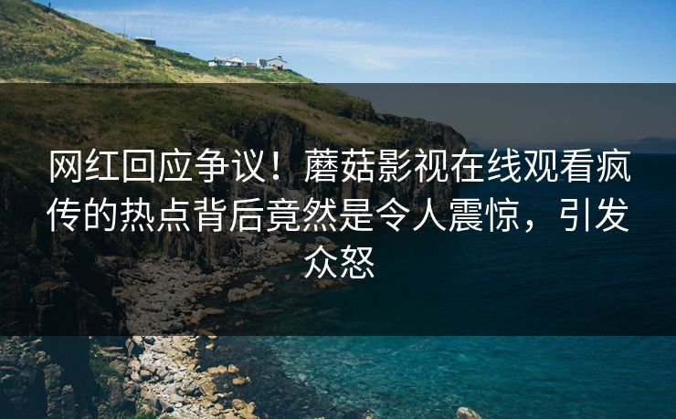 网红回应争议!蘑菇影视在线观看疯传的热点背后竟然是令人震惊,引发众怒