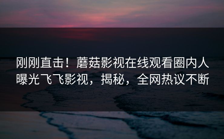 刚刚直击！蘑菇影视在线观看圈内人曝光飞飞影视，揭秘，全网热议不断