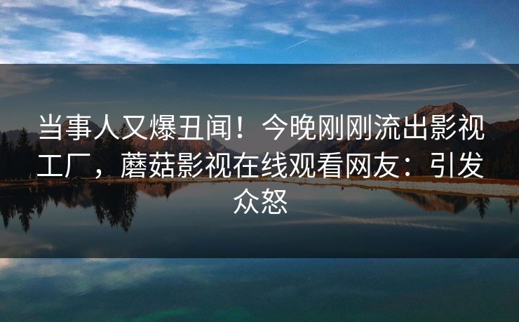 当事人又爆丑闻!今晚刚刚流出影视工厂,蘑菇影视在线观看网友:引发众怒 当事人又爆丑闻!今晚刚刚流出影视工厂,蘑菇影视在线观看网友:引发众怒