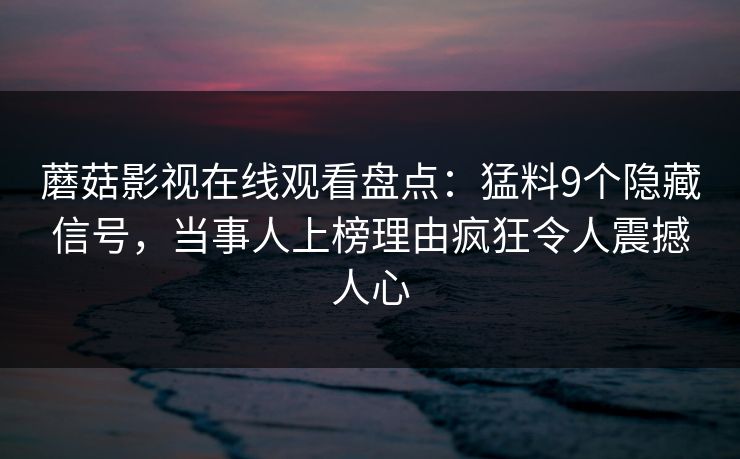 蘑菇影视在线观看盘点:猛料9个隐藏信号,当事人上榜理由疯狂令人震撼人心 蘑菇影视在线观看盘点:猛料9个隐藏信号,当事人上榜理由疯狂令人震撼人心