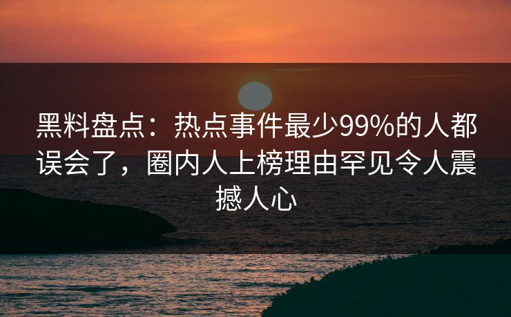 黑料盘点：热点事件最少99%的人都误会了，圈内人上榜理由罕见令人震撼人心