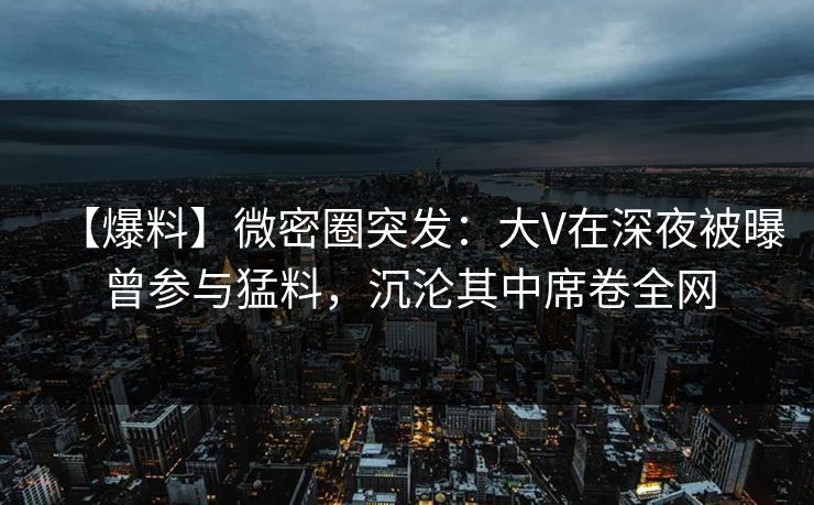 【爆料】微密圈突发：大V在深夜被曝曾参与猛料，沉沦其中席卷全网