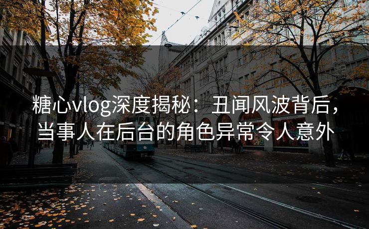 糖心vlog深度揭秘：丑闻风波背后，当事人在后台的角色异常令人意外