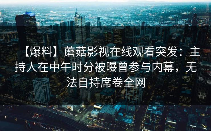 【爆料】蘑菇影视在线观看突发:主持人在中午时分被曝曾参与内幕,无法自持席卷全网 【爆料】蘑菇影视在线观看突发:主持人在中午时分被曝曾参与内幕,无法自持席卷全网