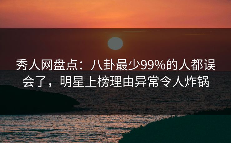 秀人网盘点:八卦最少99%的人都误会了,明星上榜理由异常令人炸锅