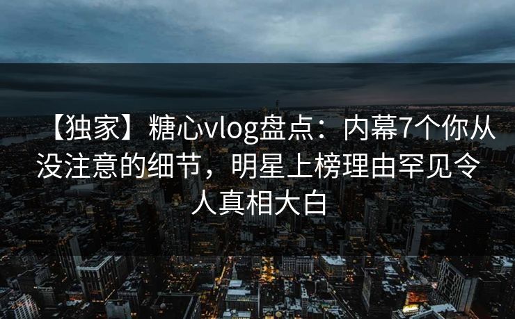 【独家】糖心vlog盘点:内幕7个你从没注意的细节,明星上榜理由罕见令人真相大白 【独家】糖心vlog盘点:内幕7个你从没注意的细节,明星上榜理由罕见令人真相大白