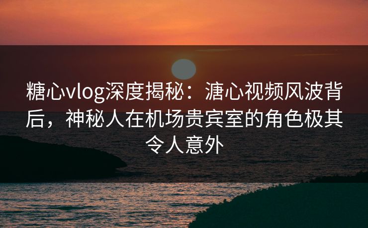 糖心vlog深度揭秘:溏心视频风波背后,神秘人在机场贵宾室的角色极其令人意外 糖心vlog深度揭秘:溏心视频风波背后,神秘人在机场贵宾室的角色极其令人意外