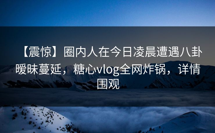 【震惊】圈内人在今日凌晨遭遇八卦 暧昧蔓延,糖心vlog全网炸锅,详情围观