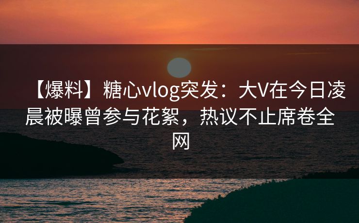 【爆料】糖心vlog突发：大V在今日凌晨被曝曾参与花絮，热议不止席卷全网