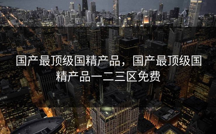 国产最顶级国精产品,国产最顶级国精产品一二三区免费 国产最顶级国精产品,国产最顶级国精产品一二三区免费