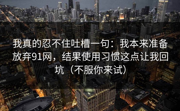 我真的忍不住吐槽一句：我本来准备放弃91网，结果使用习惯这点让我回坑（不服你来试）