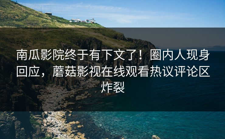 南瓜影院终于有下文了！圈内人现身回应，蘑菇影视在线观看热议评论区炸裂