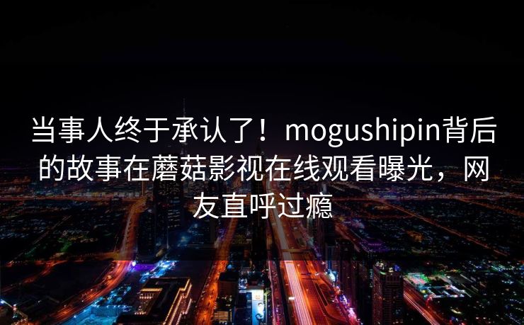 当事人终于承认了！mogushipin背后的故事在蘑菇影视在线观看曝光，网友直呼过瘾