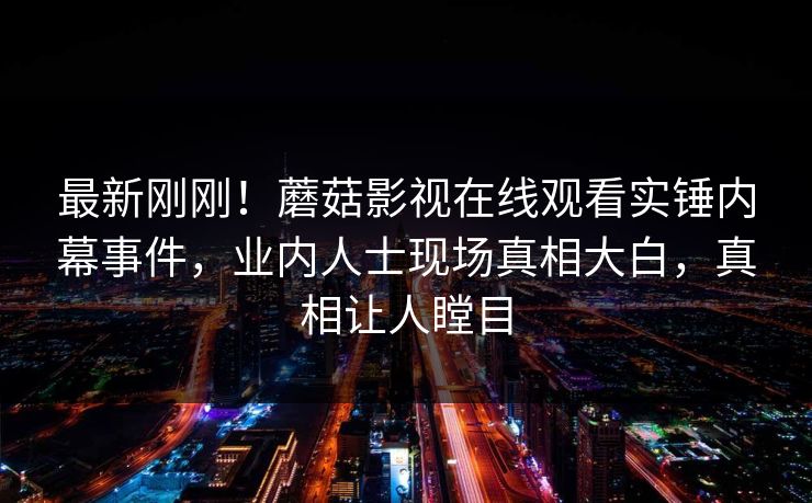 最新刚刚！蘑菇影视在线观看实锤内幕事件，业内人士现场真相大白，真相让人瞠目