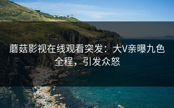 蘑菇影视在线观看突发：大V亲曝九色全程，引发众怒