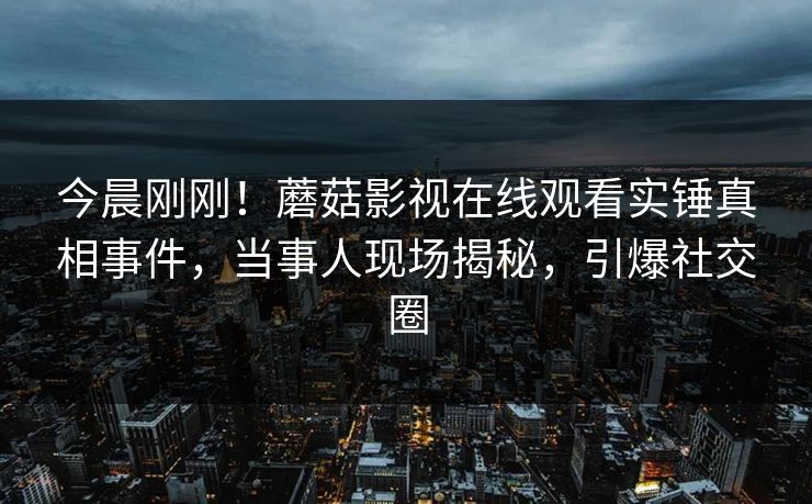 今晨刚刚！蘑菇影视在线观看实锤真相事件，当事人现场揭秘，引爆社交圈
