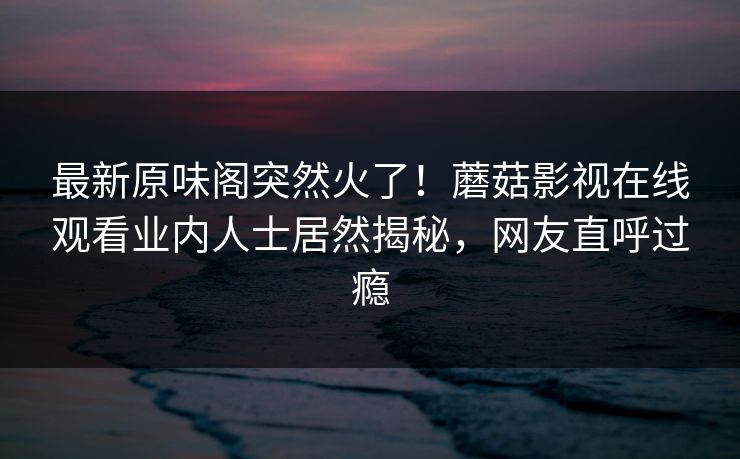 最新原味阁突然火了！蘑菇影视在线观看业内人士居然揭秘，网友直呼过瘾