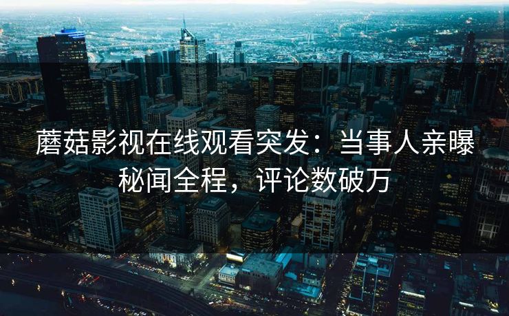 蘑菇影视在线观看突发：当事人亲曝秘闻全程，评论数破万