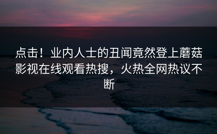 点击！业内人士的丑闻竟然登上蘑菇影视在线观看热搜，火热全网热议不断