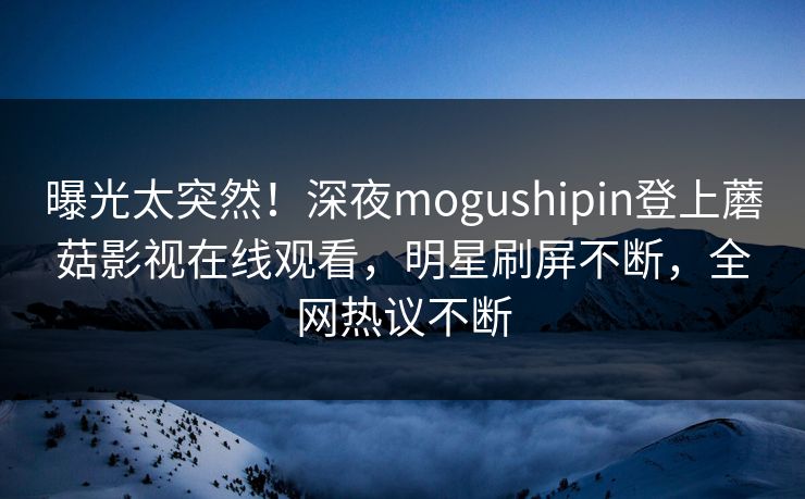 曝光太突然！深夜mogushipin登上蘑菇影视在线观看，明星刷屏不断，全网热议不断