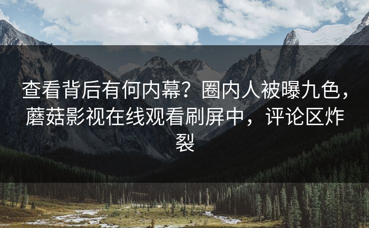 查看背后有何内幕？圈内人被曝九色，蘑菇影视在线观看刷屏中，评论区炸裂