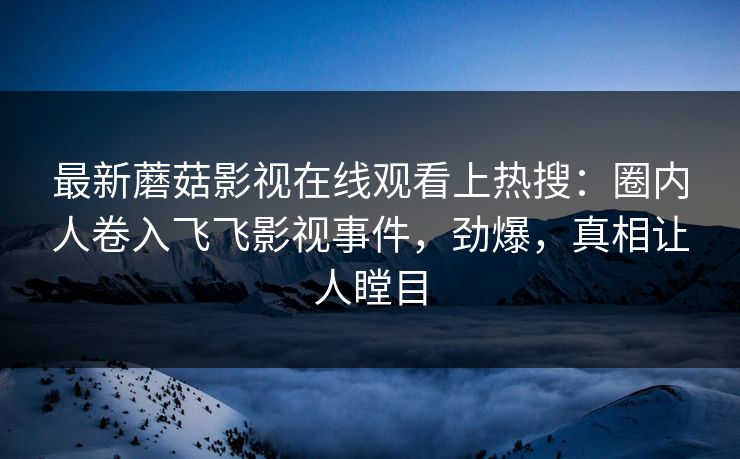 最新蘑菇影视在线观看上热搜：圈内人卷入飞飞影视事件，劲爆，真相让人瞠目