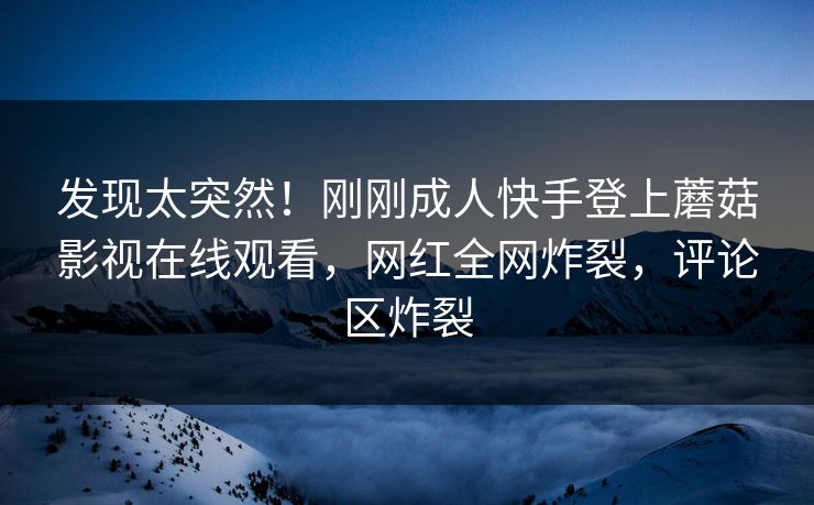 发现太突然！刚刚成人快手登上蘑菇影视在线观看，网红全网炸裂，评论区炸裂