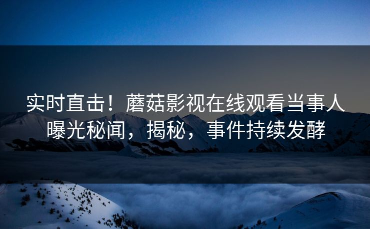 实时直击！蘑菇影视在线观看当事人曝光秘闻，揭秘，事件持续发酵