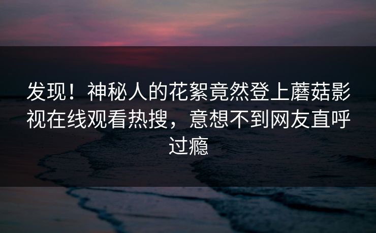 发现！神秘人的花絮竟然登上蘑菇影视在线观看热搜，意想不到网友直呼过瘾