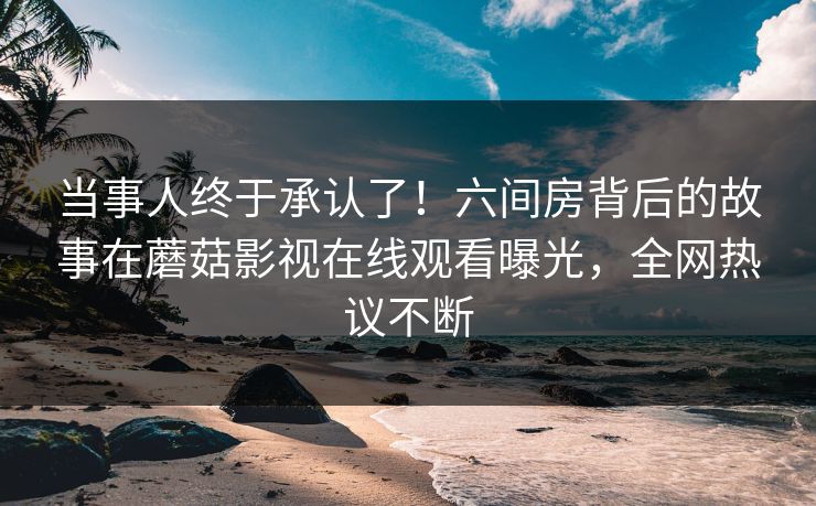 当事人终于承认了！六间房背后的故事在蘑菇影视在线观看曝光，全网热议不断