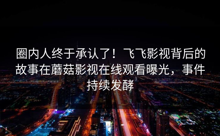 圈内人终于承认了！飞飞影视背后的故事在蘑菇影视在线观看曝光，事件持续发酵
