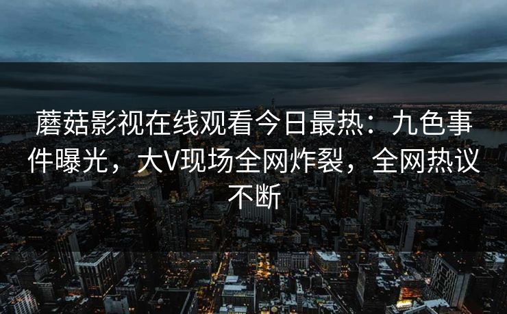 蘑菇影视在线观看今日最热：九色事件曝光，大V现场全网炸裂，全网热议不断