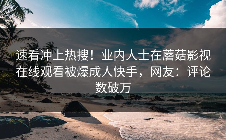 速看冲上热搜！业内人士在蘑菇影视在线观看被爆成人快手，网友：评论数破万
