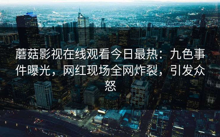 蘑菇影视在线观看今日最热：九色事件曝光，网红现场全网炸裂，引发众怒