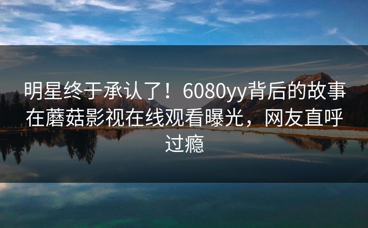 明星终于承认了！6080yy背后的故事在蘑菇影视在线观看曝光，网友直呼过瘾