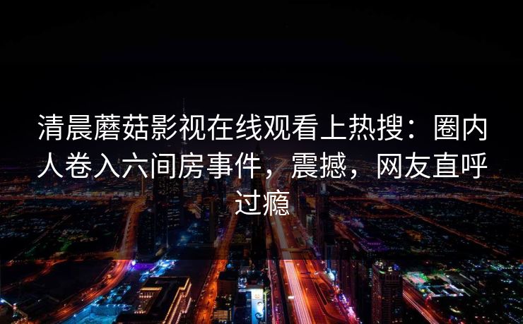 清晨蘑菇影视在线观看上热搜：圈内人卷入六间房事件，震撼，网友直呼过瘾