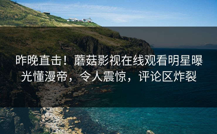 昨晚直击！蘑菇影视在线观看明星曝光懂漫帝，令人震惊，评论区炸裂