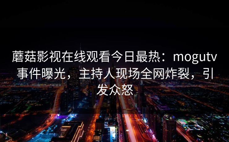 蘑菇影视在线观看今日最热：mogutv事件曝光，主持人现场全网炸裂，引发众怒