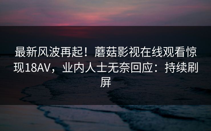 最新风波再起！蘑菇影视在线观看惊现18AV，业内人士无奈回应：持续刷屏