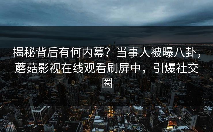 揭秘背后有何内幕？当事人被曝八卦，蘑菇影视在线观看刷屏中，引爆社交圈