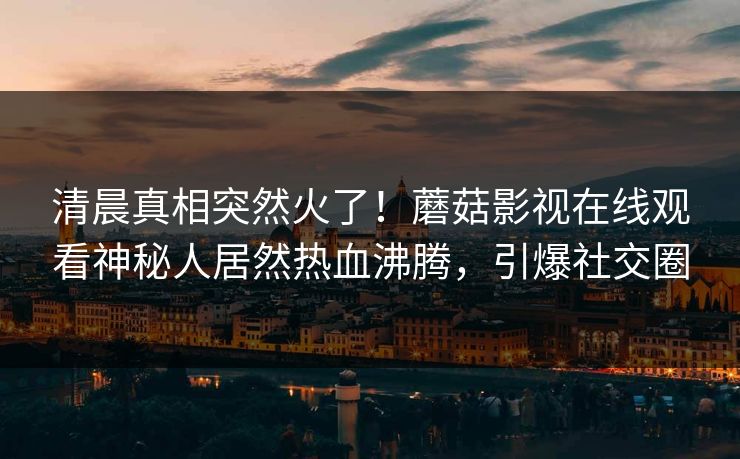 清晨真相突然火了！蘑菇影视在线观看神秘人居然热血沸腾，引爆社交圈