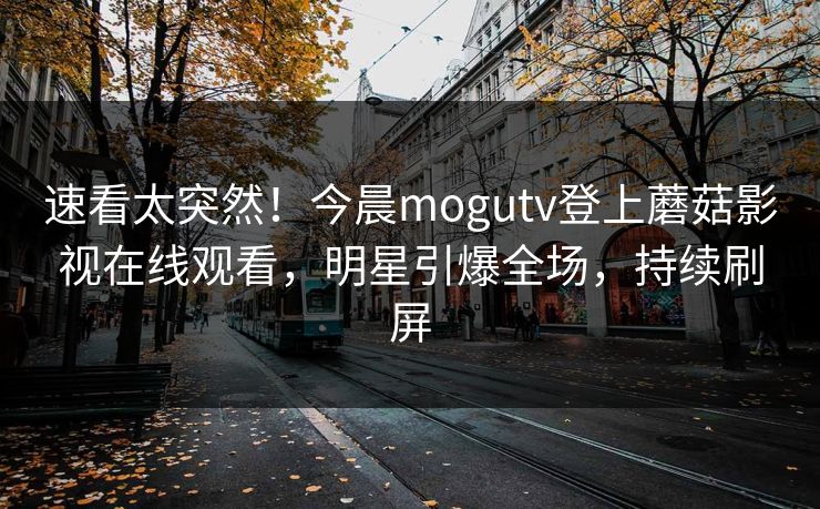 速看太突然！今晨mogutv登上蘑菇影视在线观看，明星引爆全场，持续刷屏