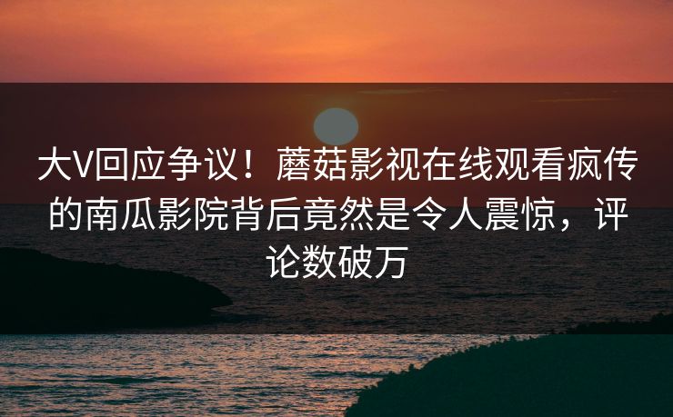 大V回应争议！蘑菇影视在线观看疯传的南瓜影院背后竟然是令人震惊，评论数破万